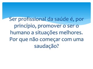 Ser profissional da saúde é, por
princípio, promover o ser o
humano a situações melhores.
Por que não começar com uma
saudação?
 