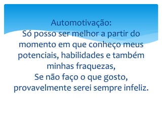 Automotivação:
Só posso ser melhor a partir do
momento em que conheço meus
potenciais, habilidades e também
minhas fraquezas,
Se não faço o que gosto,
provavelmente serei sempre infeliz.
 