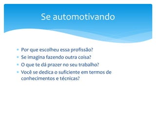  Por que escolheu essa profissão?
 Se imagina fazendo outra coisa?
 O que te dá prazer no seu trabalho?
 Você se dedica o suficiente em termos de
conhecimentos e técnicas?
Se automotivando
 