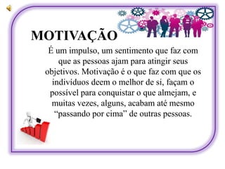 MOTIVAÇÃO
É um impulso, um sentimento que faz com
que as pessoas ajam para atingir seus
objetivos. Motivação é o que faz com que os
indivíduos deem o melhor de si, façam o
possível para conquistar o que almejam, e
muitas vezes, alguns, acabam até mesmo
“passando por cima” de outras pessoas.
 