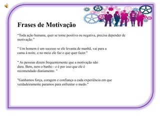 Frases de Motivação
" Um homem é um sucesso se ele levanta de manhã, vai para a
cama à noite, e no meio ele faz o que quer fazer."
" As pessoas dizem frequentemente que a motivação não
dura. Bem, nem o banho - e é por isso que ele é
recomendado diariamente. "
"Ganhamos força, coragem e confiança a cada experiência em que
verdadeiramente paramos para enfrentar o medo."
“Toda ação humana, quer se torne positiva ou negativa, precisa depender de
motivação.”
 