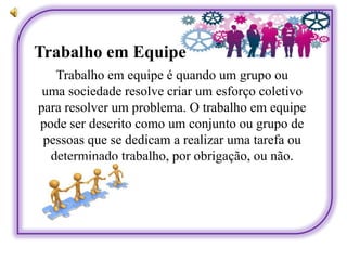 Trabalho em Equipe
Trabalho em equipe é quando um grupo ou
uma sociedade resolve criar um esforço coletivo
para resolver um problema. O trabalho em equipe
pode ser descrito como um conjunto ou grupo de
pessoas que se dedicam a realizar uma tarefa ou
determinado trabalho, por obrigação, ou não.
 