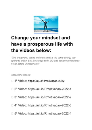 Change your mindset and
have a prosperous life with
the videos below:
“The energy you spend to dream small is the same energy you
spend to dream BIG, so always think BIG and achieve great riches
never before unimaginable”
Access the videos:
  1º Vídeo: https://uii.io/Rmotivacao-2022
  2º Vídeo: https://uii.io/Rmotivacao-2022-1
  3º Vídeo: https://uii.io/Rmotivacao-2022-2
  4º Vídeo: https://uii.io/Rmotivacao-2022-3
  5º Vídeo: https://uii.io/Rmotivacao-2022-4
 