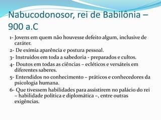Nabucodonosor, rei de Babilônia –
900 a.C
1- Jovens em quem não houvesse defeito algum, inclusive de
caráter.
2- De exímia aparência e postura pessoal.
3- Instruídos em toda a sabedoria - preparados e cultos.
4- Doutos em todas as ciências – ecléticos e versáteis em
diferentes saberes.
5- Entendidos no conhecimento – práticos e conhecedores da
psicologia humana.
6- Que tivessem habilidades para assistirem no palácio do rei
– habilidade política e diplomática –, entre outras
exigências.
 