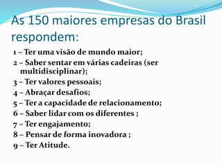As 150 maiores empresas do Brasil
respondem:
1 – Ter uma visão de mundo maior;
2 – Saber sentar em várias cadeiras (ser
multidisciplinar);
3 – Ter valores pessoais;
4 – Abraçar desafios;
5 – Ter a capacidade de relacionamento;
6 – Saber lidar com os diferentes ;
7 – Ter engajamento;
8 – Pensar de forma inovadora ;
9 – Ter Atitude.
 
