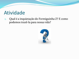 Atividade
1. Qual é a inquietação do Formiguinha Z? E como
podemos trazê-la para nossa vida?
 