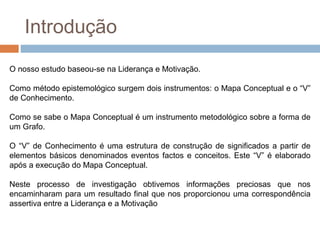 Introdução
O nosso estudo baseou-se na Liderança e Motivação.

Como método epistemológico surgem dois instrumentos: o Mapa Conceptual e o “V”
de Conhecimento.

Como se sabe o Mapa Conceptual é um instrumento metodológico sobre a forma de
um Grafo.

O “V” de Conhecimento é uma estrutura de construção de significados a partir de
elementos básicos denominados eventos factos e conceitos. Este “V” é elaborado
após a execução do Mapa Conceptual.

Neste processo de investigação obtivemos informações preciosas que nos
encaminharam para um resultado final que nos proporcionou uma correspondência
assertiva entre a Liderança e a Motivação
 