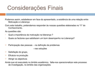 Considerações Finais
Podemos assim, estabelecer em face do apresentado, a existência de uma relação entre
   Motivação e Liderança
Com este trabalho, pretendemos responder às nossas questões elaboradas no “V” do
  Conhecimento.
As questões são:
   Qual a importância da motivação na liderança ?
   Quais os factores que satisfazem um bom desempenho na Liderança?


   Participação das pessoas - na definição de problemas
                             - nas soluções
   Satisfação do grupo,
   Eficácia na produção
   Atingir os objectivos
Ainda que só executado no âmbito académico, falta-nos operacionalizar este processo
   de investigação, no âmbito das organizações.
 