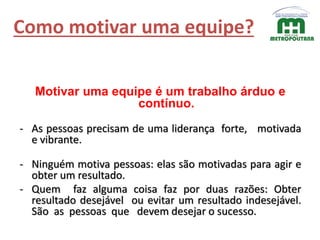Como motivar uma equipe?
Motivar uma equipe é um trabalho árduo e
contínuo.
- As pessoas precisam de uma liderança forte, motivada
e vibrante.
- Ninguém motiva pessoas: elas são motivadas para agir e
obter um resultado.
- Quem faz alguma coisa faz por duas razões: Obter
resultado desejável ou evitar um resultado indesejável.
São as pessoas que devem desejar o sucesso.
 
