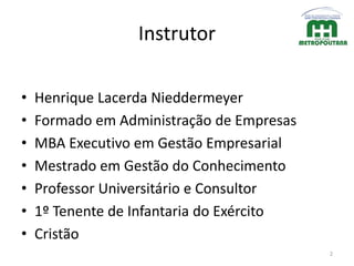 Instrutor
• Henrique Lacerda Nieddermeyer
• Formado em Administração de Empresas
• MBA Executivo em Gestão Empresarial
• Mestrado em Gestão do Conhecimento
• Professor Universitário e Consultor
• 1º Tenente de Infantaria do Exército
• Cristão
2
 