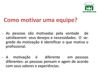 Como motivar uma equipe?
- As pessoas são motivadas pela vontade de
satisfazerem seus desejos e necessidades. O se-
gredo da motivação é identificar o que motiva o
profissional.
- A motivação é diferente em pessoas
diferentes: as pessoas pensam e agem de acordo
com seus valores e experiências.
 
