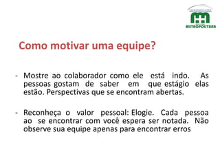 Como motivar uma equipe?
- Mostre ao colaborador como ele está indo. As
pessoas gostam de saber em que estágio elas
estão. Perspectivas que se encontram abertas.
- Reconheça o valor pessoal: Elogie. Cada pessoa
ao se encontrar com você espera ser notada. Não
observe sua equipe apenas para encontrar erros
 