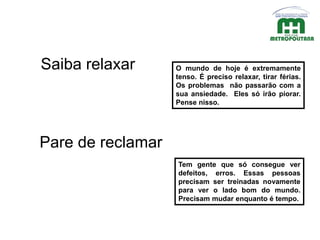O mundo de hoje é extremamente
tenso. É preciso relaxar, tirar férias.
Os problemas não passarão com a
sua ansiedade. Eles só irão piorar.
Pense nisso.
Saiba relaxar
Pare de reclamar
Tem gente que só consegue ver
defeitos, erros. Essas pessoas
precisam ser treinadas novamente
para ver o lado bom do mundo.
Precisam mudar enquanto é tempo.
 