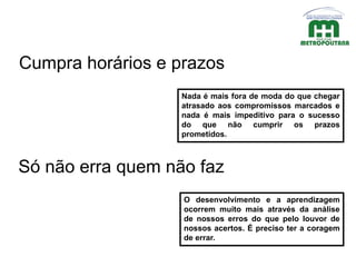 Nada é mais fora de moda do que chegar
atrasado aos compromissos marcados e
nada é mais impeditivo para o sucesso
do que não cumprir os prazos
prometidos.
Cumpra horários e prazos
Só não erra quem não faz
O desenvolvimento e a aprendizagem
ocorrem muito mais através da análise
de nossos erros do que pelo louvor de
nossos acertos. É preciso ter a coragem
de errar.
 