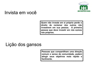 Quem não investe em si próprio perde o
direito de reclamar dos outros não
investirem em sua pessoa. A primeira
pessoa que deve investir em nós somos
nós próprios.
Invista em você
Lição dos gansos
Pessoas que compartilham uma direção
comum e senso de comunidade, podem
atingir seus objetivos mais rápido e
facilmente.
 