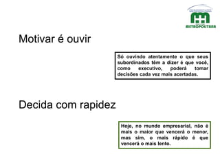 Só ouvindo atentamente o que seus
subordinados têm a dizer é que você,
como executivo, poderá tomar
decisões cada vez mais acertadas.
Motivar é ouvir
Decida com rapidez
Hoje, no mundo empresarial, não é
mais o maior que vencerá o menor,
mas sim, o mais rápido é que
vencerá o mais lento.
 