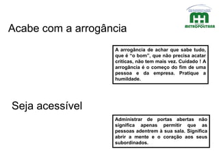 A arrogância de achar que sabe tudo,
que é “o bom”, que não precisa acatar
criticas, não tem mais vez. Cuidado ! A
arrogância é o começo do fim de uma
pessoa e da empresa. Pratique a
humildade.
Seja acessível
Administrar de portas abertas não
significa apenas permitir que as
pessoas adentrem à sua sala. Significa
abrir a mente e o coração aos seus
subordinados.
Acabe com a arrogância
 