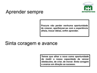 Procure não perder nenhuma oportunidade
de crescer, aperfeiçoar-se com a experiência
alheia, trocar idéias, enfim aprender.
Aprender sempre
Temos que olhar o novo como oportunidade
de medir a nossa capacidade de vencer
obstáculos, de criar, de inovar. Sinta coragem
e avance em direção ao sucesso.
Sinta coragem e avance
 