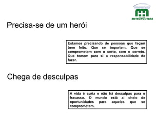 Estamos precisando de pessoas que façam
bem feito. Que se importem. Que se
comprometam com o certo, com o correto.
Que tomem para si a responsabilidade de
fazer.
Precisa-se de um herói
Chega de desculpas
A vida é curta e não há desculpas para o
fracasso. O mundo está ai cheio de
oportunidades para aqueles que se
comprometem.
 