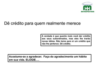 A verdade é que quanto mais você der crédito
aos seus subordinados, mas eles lhe trarão
novas idéias. Não tome para si um crédito que
não lhe pertence. Dê crédito.
Dê crédito para quem realmente merece
Acostume-se a agradecer. Faça do agradecimento um hábito
em sua vida. ELOGIE….
 
