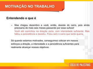 MOTIVAÇÃO NO TRABALHO
Entendendo o que é
– Mas chegou dezembro e você, então, desiste do carro, pois ainda
precisaria de mais seis meses passando por esse sufoco!
Você até caminhou na direção certa, com intensidade suficiente. Mas
faltou a persistência e desistiu. Ficou sem o carro que tanto queria.
Só quando estamos motivados, conseguimos colocar em nossos
esforços a direção, a intensidade e a persistência suficientes para
realmente alcançar nossos objetivos.
 
