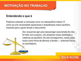 MOTIVAÇÃO NO TRABALHO
Entendendo o que é
Podemos entender a motivação como um desequilíbrio interior. É
como se uma necessidade aparecesse e atrapalhasse nosso equilíbrio,
trazendo para a gente tensão e desconforto.
Daí, buscamos agir para descarregar essa tensão.Se isso
for feito com sucesso, nós atingimos nossa satisfação e
voltamos ao equilíbrio. Se não conseguirmos, nosso corpo
busca outra forma de eliminar a tensão — sintomas físicos
ou psicológicos.
 