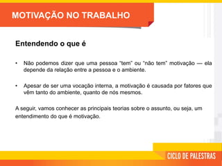 MOTIVAÇÃO NO TRABALHO
Entendendo o que é
• Não podemos dizer que uma pessoa “tem” ou “não tem” motivação — ela
depende da relação entre a pessoa e o ambiente.
• Apesar de ser uma vocação interna, a motivação é causada por fatores que
vêm tanto do ambiente, quanto de nós mesmos.
A seguir, vamos conhecer as principais teorias sobre o assunto, ou seja, um
entendimento do que é motivação.
 
