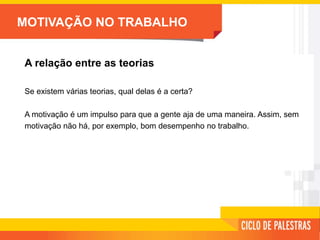MOTIVAÇÃO NO TRABALHO
A relação entre as teorias
Se existem várias teorias, qual delas é a certa?
A motivação é um impulso para que a gente aja de uma maneira. Assim, sem
motivação não há, por exemplo, bom desempenho no trabalho.
 