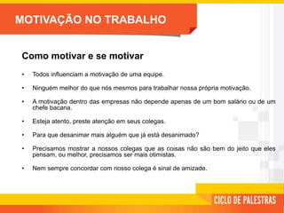 MOTIVAÇÃO NO TRABALHO
Como motivar e se motivar
• Todos influenciam a motivação de uma equipe.
• Ninguém melhor do que nós mesmos para trabalhar nossa própria motivação.
• A motivação dentro das empresas não depende apenas de um bom salário ou de um
chefe bacana.
• Esteja atento, preste atenção em seus colegas.
• Para que desanimar mais alguém que já está desanimado?
• Precisamos mostrar a nossos colegas que as coisas não são bem do jeito que eles
pensam, ou melhor, precisamos ser mais otimistas.
• Nem sempre concordar com nosso colega é sinal de amizade.
 