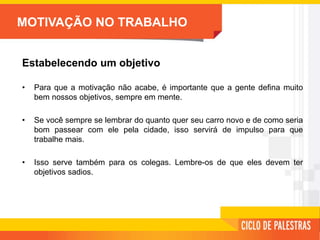 MOTIVAÇÃO NO TRABALHO
Estabelecendo um objetivo
• Para que a motivação não acabe, é importante que a gente defina muito
bem nossos objetivos, sempre em mente.
• Se você sempre se lembrar do quanto quer seu carro novo e de como seria
bom passear com ele pela cidade, isso servirá de impulso para que
trabalhe mais.
• Isso serve também para os colegas. Lembre-os de que eles devem ter
objetivos sadios.
 