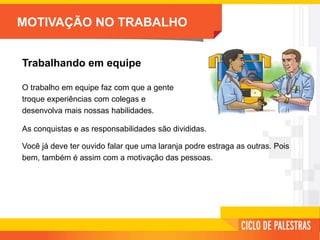 MOTIVAÇÃO NO TRABALHO
Trabalhando em equipe
O trabalho em equipe faz com que a gente
troque experiências com colegas e
desenvolva mais nossas habilidades.
As conquistas e as responsabilidades são divididas.
Você já deve ter ouvido falar que uma laranja podre estraga as outras. Pois
bem, também é assim com a motivação das pessoas.
 
