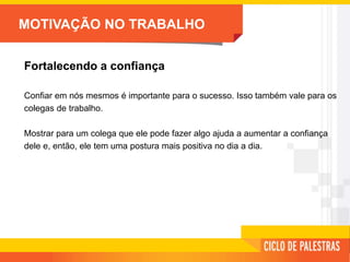 MOTIVAÇÃO NO TRABALHO
Fortalecendo a confiança
Confiar em nós mesmos é importante para o sucesso. Isso também vale para os
colegas de trabalho.
Mostrar para um colega que ele pode fazer algo ajuda a aumentar a confiança
dele e, então, ele tem uma postura mais positiva no dia a dia.
 