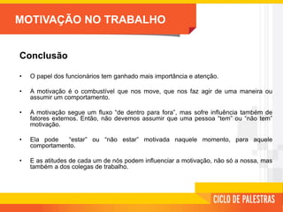 MOTIVAÇÃO NO TRABALHO
Conclusão
• O papel dos funcionários tem ganhado mais importância e atenção.
• A motivação é o combustível que nos move, que nos faz agir de uma maneira ou
assumir um comportamento.
• A motivação segue um fluxo “de dentro para fora”, mas sofre influência também de
fatores externos. Então, não devemos assumir que uma pessoa “tem” ou “não tem”
motivação.
• Ela pode “estar” ou “não estar” motivada naquele momento, para aquele
comportamento.
• E as atitudes de cada um de nós podem influenciar a motivação, não só a nossa, mas
também a dos colegas de trabalho.
 