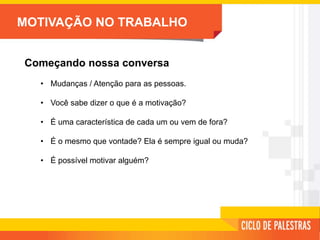 MOTIVAÇÃO NO TRABALHO
Começando nossa conversa
• Mudanças / Atenção para as pessoas.
• Você sabe dizer o que é a motivação?
• É uma característica de cada um ou vem de fora?
• É o mesmo que vontade? Ela é sempre igual ou muda?
• É possível motivar alguém?
 