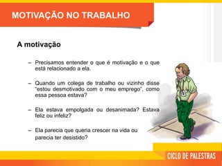 MOTIVAÇÃO NO TRABALHO
A motivação
– Precisamos entender o que é motivação e o que
está relacionado a ela.
– Quando um colega de trabalho ou vizinho disse
“estou desmotivado com o meu emprego”, como
essa pessoa estava?
– Ela estava empolgada ou desanimada? Estava
feliz ou infeliz?
– Ela parecia que queria crescer na vida ou
parecia ter desistido?
 