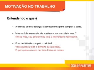 MOTIVAÇÃO NO TRABALHO
Entendendo o que é
– A direção de seu esforço: fazer economia para comprar o carro.
– Mas se dois meses depois você comprar um celular novo?
Nesse mês, seu esforço não teve a intensidade necessária.
– E se desistiu de comprar o celular?
Você guardou todo o dinheiro que planejou.
E, por quase um ano, fez isso todos os meses.
 