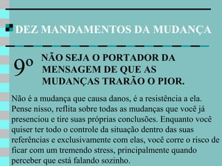 DEZ MANDAMENTOS DA MUDANÇA
NÃO SEJA O PORTADOR DA
MENSAGEM DE QUE AS
MUDANÇAS TRARÃO O PIOR.
9º
Não é a mudança que causa danos, é a resistência a ela.
Pense nisso, reflita sobre todas as mudanças que você já
presenciou e tire suas próprias conclusões. Enquanto você
quiser ter todo o controle da situação dentro das suas
referências e exclusivamente com elas, você corre o risco de
ficar com um tremendo stress, principalmente quando
perceber que está falando sozinho.
 