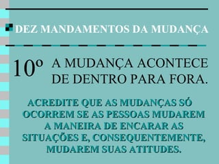 DEZ MANDAMENTOS DA MUDANÇA
ACREDITE QUE AS MUDANÇAS SÓACREDITE QUE AS MUDANÇAS SÓ
OCORREM SE AS PESSOAS MUDAREMOCORREM SE AS PESSOAS MUDAREM
A MANEIRA DE ENCARAR ASA MANEIRA DE ENCARAR AS
SITUAÇÕES E, CONSEQUENTEMENTE,SITUAÇÕES E, CONSEQUENTEMENTE,
MUDAREM SUAS ATITUDES.MUDAREM SUAS ATITUDES.
10º A MUDANÇA ACONTECE
DE DENTRO PARA FORA.
 