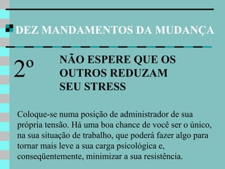 DEZ MANDAMENTOS DA MUDANÇA
NÃO ESPERE QUE OS
OUTROS REDUZAM
SEU STRESS
2º
Coloque-se numa posição de administrador de sua
própria tensão. Há uma boa chance de você ser o único,
na sua situação de trabalho, que poderá fazer algo para
tornar mais leve a sua carga psicológica e,
conseqüentemente, minimizar a sua resistência.
 