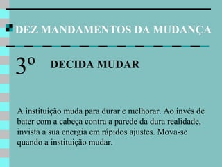 DEZ MANDAMENTOS DA MUDANÇA
DECIDA MUDAR
3º
A instituição muda para durar e melhorar. Ao invés de
bater com a cabeça contra a parede da dura realidade,
invista a sua energia em rápidos ajustes. Mova-se
quando a instituição mudar.
 