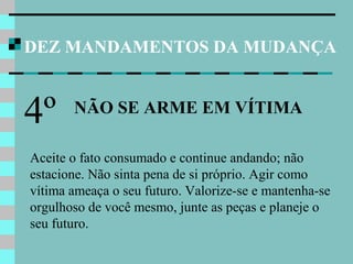 DEZ MANDAMENTOS DA MUDANÇA
NÃO SE ARME EM VÍTIMA
4º
Aceite o fato consumado e continue andando; não
estacione. Não sinta pena de si próprio. Agir como
vítima ameaça o seu futuro. Valorize-se e mantenha-se
orgulhoso de você mesmo, junte as peças e planeje o
seu futuro.
 