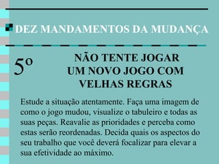 DEZ MANDAMENTOS DA MUDANÇA
NÃO TENTE JOGAR
UM NOVO JOGO COM
VELHAS REGRAS
5º
Estude a situação atentamente. Faça uma imagem de
como o jogo mudou, visualize o tabuleiro e todas as
suas peças. Reavalie as prioridades e perceba como
estas serão reordenadas. Decida quais os aspectos do
seu trabalho que você deverá focalizar para elevar a
sua efetividade ao máximo.
 