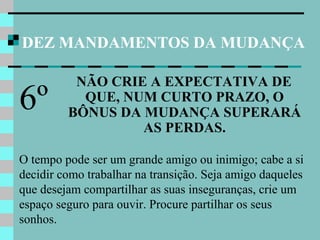 DEZ MANDAMENTOS DA MUDANÇA
NÃO CRIE A EXPECTATIVA DE
QUE, NUM CURTO PRAZO, O
BÔNUS DA MUDANÇA SUPERARÁ
AS PERDAS.
6º
O tempo pode ser um grande amigo ou inimigo; cabe a si
decidir como trabalhar na transição. Seja amigo daqueles
que desejam compartilhar as suas inseguranças, crie um
espaço seguro para ouvir. Procure partilhar os seus
sonhos.
 