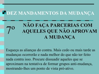 DEZ MANDAMENTOS DA MUDANÇA
NÃO FAÇA PARCERIAS COM
AQUELES QUE NÃO APROVAM
A MUDANÇA
7º
Esqueça as alianças do contra. Mais cedo ou mais tarde as
mudanças ocorrerão e nada melhor do que não ter feito
nada contra isso. Procure dissuadir aqueles que se
aproximam na tentativa de formar grupos anti-mudança,
mostrando-lhes um ponto de vista pró-ativo.
 