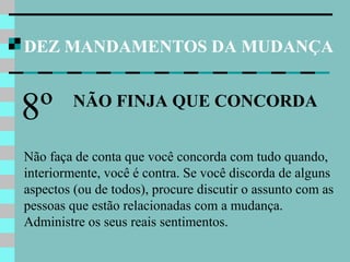 DEZ MANDAMENTOS DA MUDANÇA
NÃO FINJA QUE CONCORDA
8º
Não faça de conta que você concorda com tudo quando,
interiormente, você é contra. Se você discorda de alguns
aspectos (ou de todos), procure discutir o assunto com as
pessoas que estão relacionadas com a mudança.
Administre os seus reais sentimentos.
 