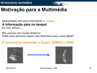 TECNOLOGIAS MULTIMÉDIA


Motivação para a Multimédia

 Apresentação sem som e movimento -> estático
 A informação pára no tempo!
 Ex: livro, pintura,...

 Nós vivemos num mundo dinâmico!
 Então como devemos traduzir este dinamismo para o meio digital?

 É necessário adicionar o factor TEMPO e SOM.




     09-05-2012                   Arlindo Santos - IPB             10
 