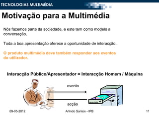 TECNOLOGIAS MULTIMÉDIA


Motivação para a Multimédia
 Nós fazemos parte da sociedade, e este tem como modelo a
 conversação.

 Toda a boa apresentação oferece a oportunidade de interacção.

 O produto multimédia deve também responder aos eventos
 do utilizador.



  Interacção Público/Apresentador = Interacção Homem / Máquina

                                   evento



                                   acção
    09-05-2012                    Arlindo Santos - IPB           11
 