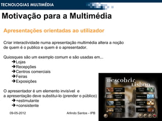 TECNOLOGIAS MULTIMÉDIA


Motivação para a Multimédia
 Apresentações orientadas ao utilizador

 Criar interactividade numa apresentação multimédia altera a noção
 de quem é o publico e quem é o apresentador.

 Quiosques são um exemplo comum e são usadas em...
     Lojas
     Recepções
     Centros comerciais
     Feiras
     Exposições

 O apresentador é um elemento invisível e
 a apresentação deve substitui-lo (prender o público)
     +estimulante
     +consistente
    09-05-2012                      Arlindo Santos - IPB             12
 