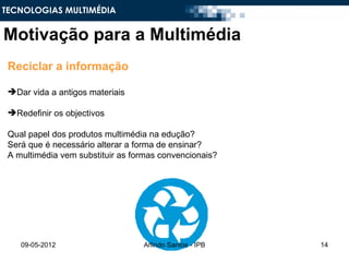 TECNOLOGIAS MULTIMÉDIA


Motivação para a Multimédia
 Reciclar a informação

 Dar vida a antigos materiais

 Redefinir os objectivos

 Qual papel dos produtos multimédia na edução?
 Será que é necessário alterar a forma de ensinar?
 A multimédia vem substituir as formas convencionais?




    09-05-2012                    Arlindo Santos - IPB   14
 