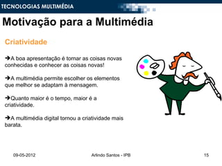 TECNOLOGIAS MULTIMÉDIA


Motivação para a Multimédia
 Criatividade

 A boa apresentação é tornar as coisas novas
 conhecidas e conhecer as coisas novas!

 A multimédia permite escolher os elementos
 que melhor se adaptam à mensagem.

 Quanto maior é o tempo, maior é a
 criatividade.

 A multimédia digital tornou a criatividade mais
 barata.




    09-05-2012                      Arlindo Santos - IPB   15
 